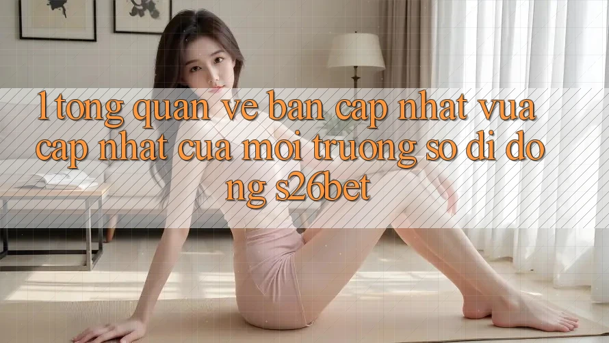 1. Tổng Quan Về Bản Cập Nhật Vừa cập nhật Của Môi trường số di động S26bet