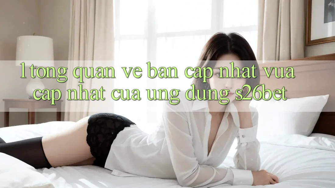 1. Tổng Quan Về Bản Cập Nhật Vừa cập nhật Của Ứng dụng S26bet 1. Tổng Quan Về Bản Cập Nhật Vừa cập nhật Của Ứng dụng S26bet