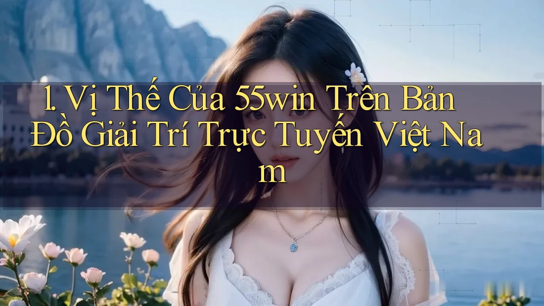 1. Vị Thế Của 55win Trên Bản Đồ Giải Trí Trực Tuyến Việt Nam