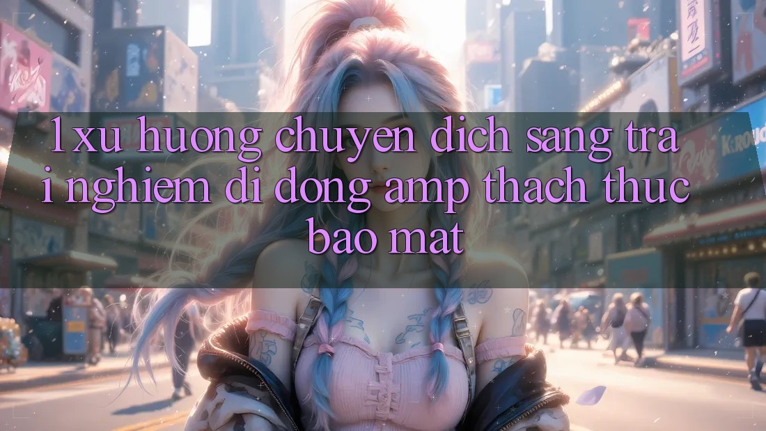 1. Xu Hướng Chuyển Dịch Sang Trải Nghiệm Di Động &amp; Thách Thức Bảo Mật