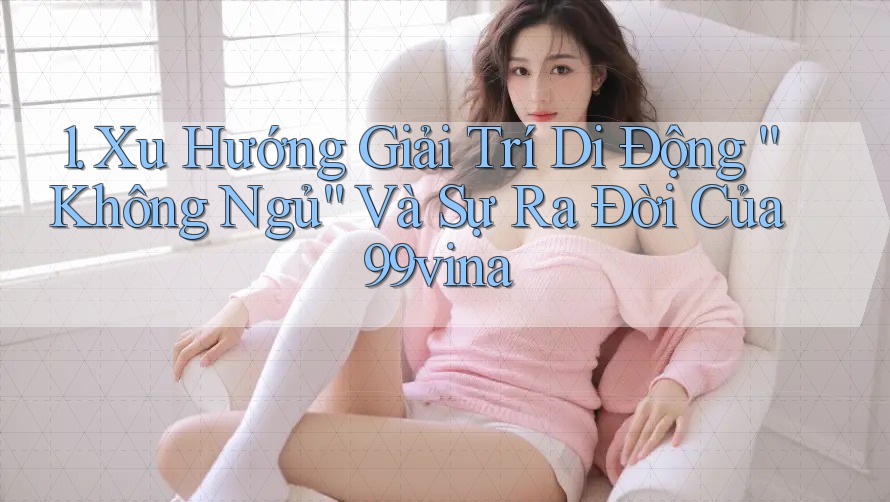1. Xu Hướng Giải Trí Di Động “Không Ngủ” Và Sự Ra Đời Của 99vina