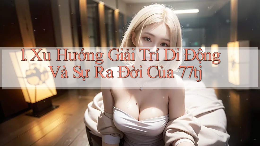 1. Xu Hướng Giải Trí Di Động Và Sự Ra Đời Của 77tj