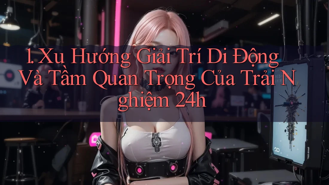 1. Xu Hướng Giải Trí Di Động Và Tầm Quan Trọng Của Trải Nghiệm 24h 1. Xu Hướng Giải Trí Di Động Và Tầm Quan Trọng Của Trải Nghiệm 24h
