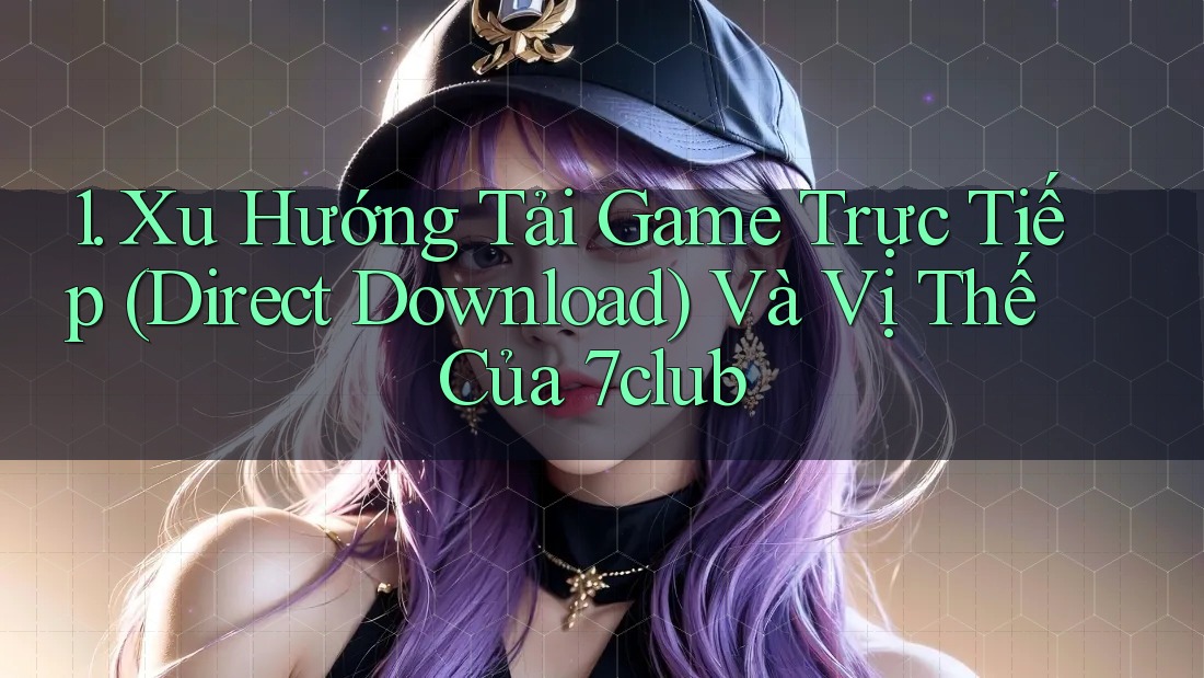 1. Xu Hướng Tải Game Trực Tiếp (Direct Download) Và Vị Thế Của 7club