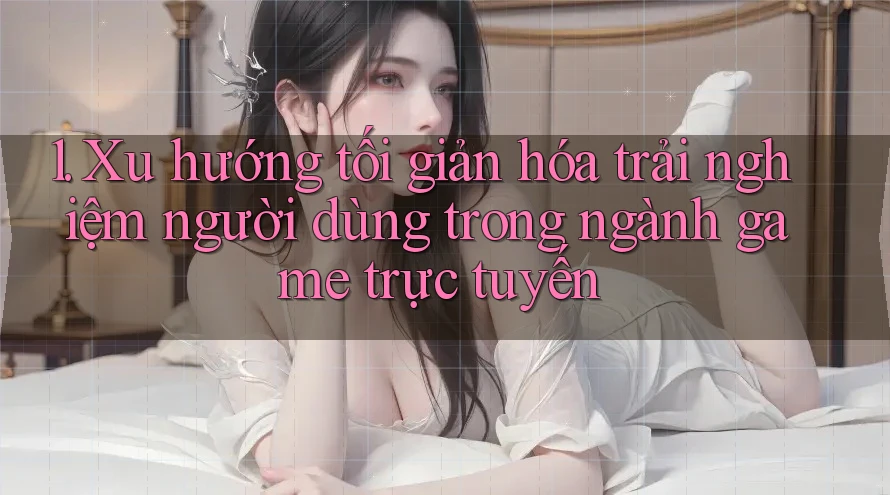 1. Xu hướng tối giản hóa trải nghiệm người dùng trong ngành game trực tuyến 1. Xu hướng tối giản hóa trải nghiệm người dùng trong ngành game trực tuyến