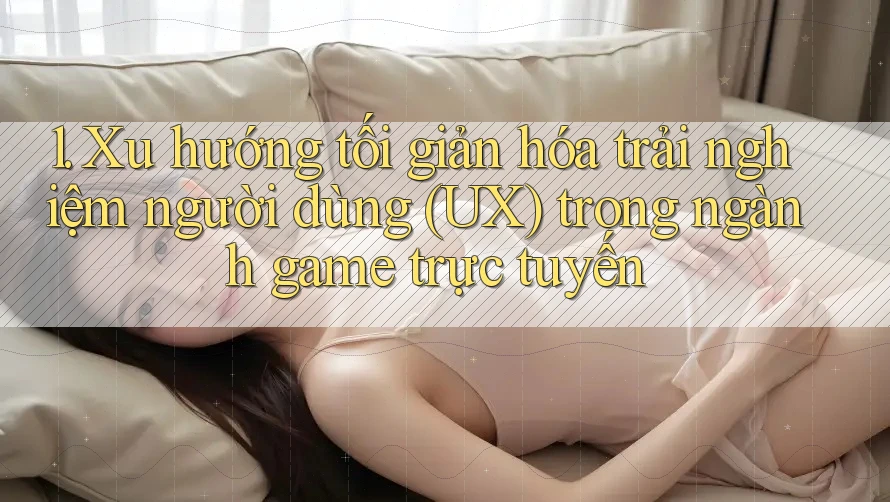1. Xu hướng tối giản hóa trải nghiệm người dùng (UX) trong ngành game trực tuyến 1. Xu hướng tối giản hóa trải nghiệm người dùng (UX) trong ngành game trực tuyến