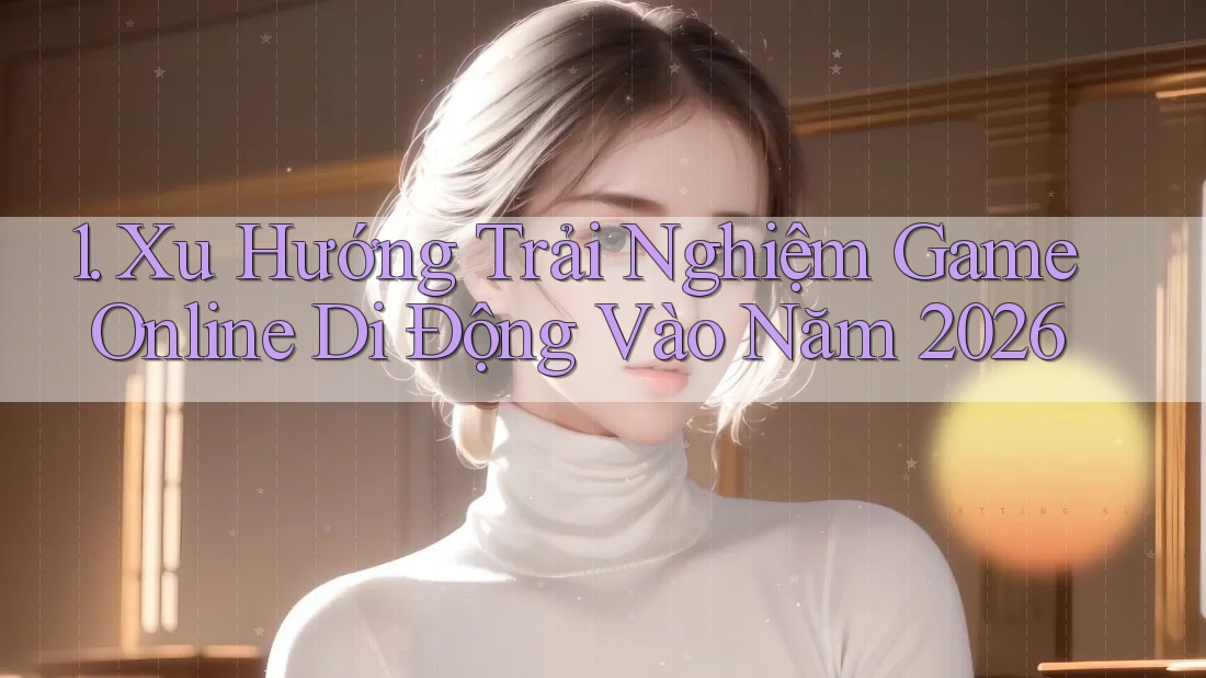 1. Xu Hướng Trải Nghiệm Game Online Di Động Vào Năm 2026 1. Xu Hướng Trải Nghiệm Game Online Di Động Vào Năm 2026