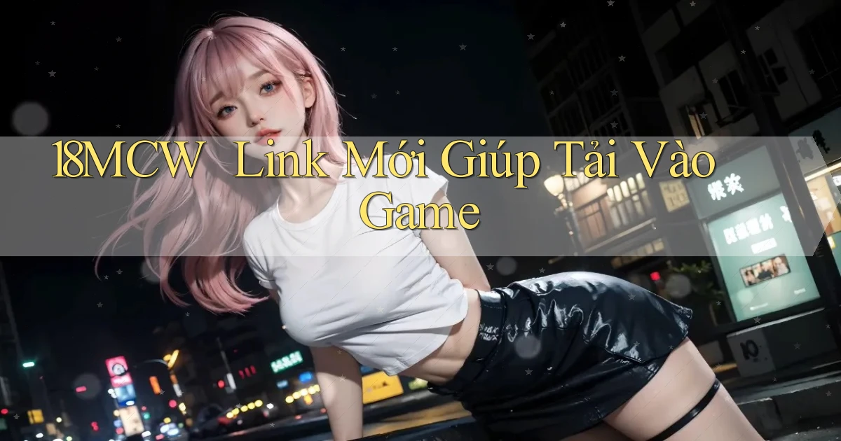 18mcw ｜ Link Mới Giúp Tải Vào Game