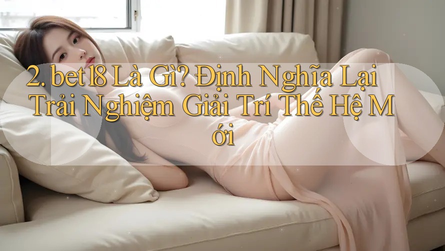 2. bet18 Là Gì? Định Nghĩa Lại Trải Nghiệm Giải Trí Thế Hệ Mới