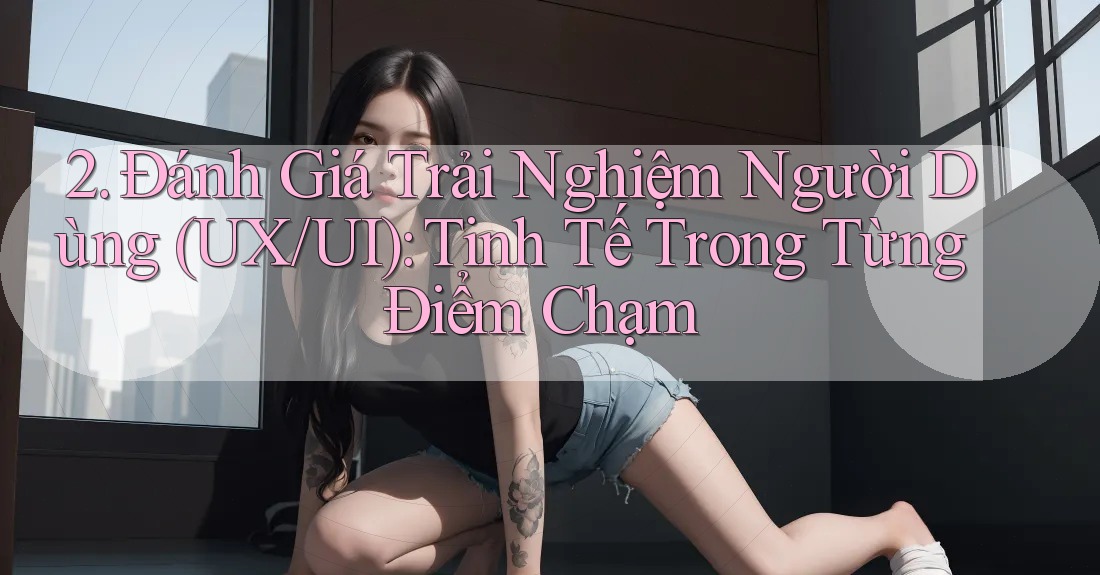 2. Đánh Giá Trải Nghiệm Người Dùng (UX/UI): Tinh Tế Trong Từng Điểm Chạm 2. Đánh Giá Trải Nghiệm Người Dùng (UX/UI): Tinh Tế Trong Từng Điểm Chạm