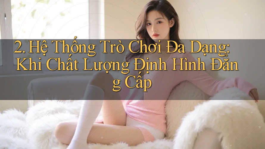 2. Hệ Thống Trò Chơi Đa Dạng: Khi Chất Lượng Định Hình Đẳng Cấp 2. Hệ Thống Trò Chơi Đa Dạng: Khi Chất Lượng Định Hình Đẳng Cấp