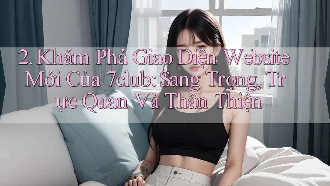 2. Khám Phá Giao Diện Website Mới Của 7club: Sang Trọng, Trực Quan Và Thân Thiện 2. Khám Phá Giao Diện Website Mới Của 7club: Sang Trọng, Trực Quan Và Thân Thiện