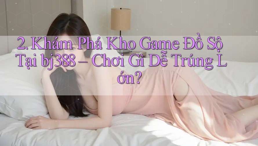 2. Khám Phá Kho Game Đồ Sộ Tại bj388 – Chơi Gì Dễ Trúng Lớn? 2. Khám Phá Kho Game Đồ Sộ Tại bj388 – Chơi Gì Dễ Trúng Lớn?