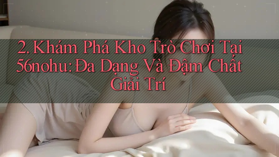 2. Khám Phá Kho Trò Chơi Tại 56nohu: Đa Dạng Và Đậm Chất Giải Trí 2. Khám Phá Kho Trò Chơi Tại 56nohu: Đa Dạng Và Đậm Chất Giải Trí
