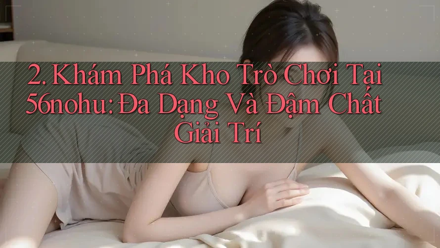 2. Khám Phá Kho Trò Chơi Tại 56nohu: Đa Dạng Và Đậm Chất Giải Trí 2. Khám Phá Kho Trò Chơi Tại 56nohu: Đa Dạng Và Đậm Chất Giải Trí