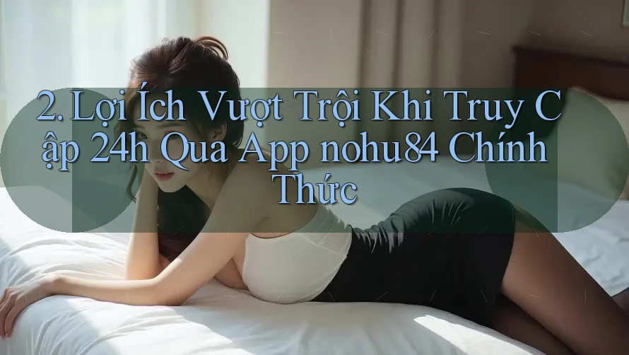 2. Lợi Ích Vượt Trội Khi Truy Cập 24h Qua App nohu84 Chính Thức