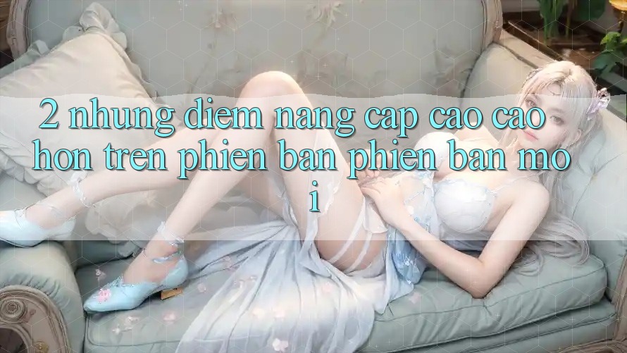 2. Những Điểm Nâng Cấp Cao cao hơn Trên Phiên Bản Phiên bản mới