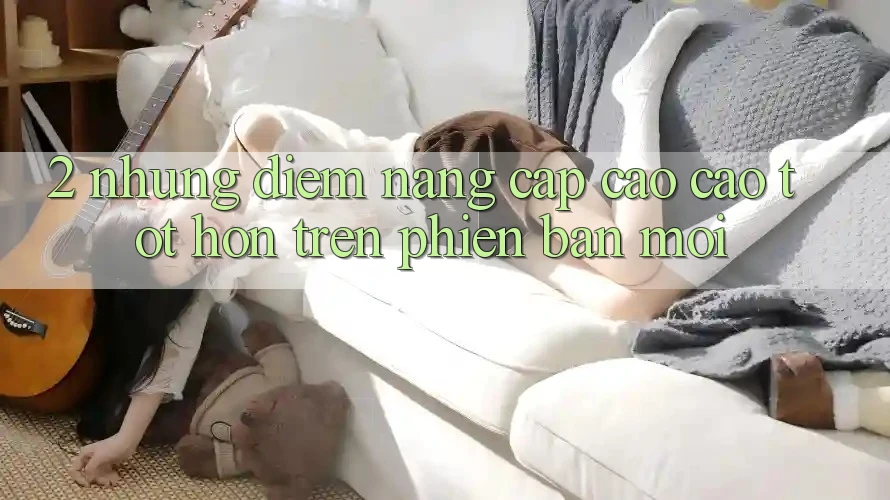 2. Những Điểm Nâng Cấp Cao cao tốt hơn Trên Phiên Bản Mới 2. Những Điểm Nâng Cấp Cao cao tốt hơn Trên Phiên Bản Mới