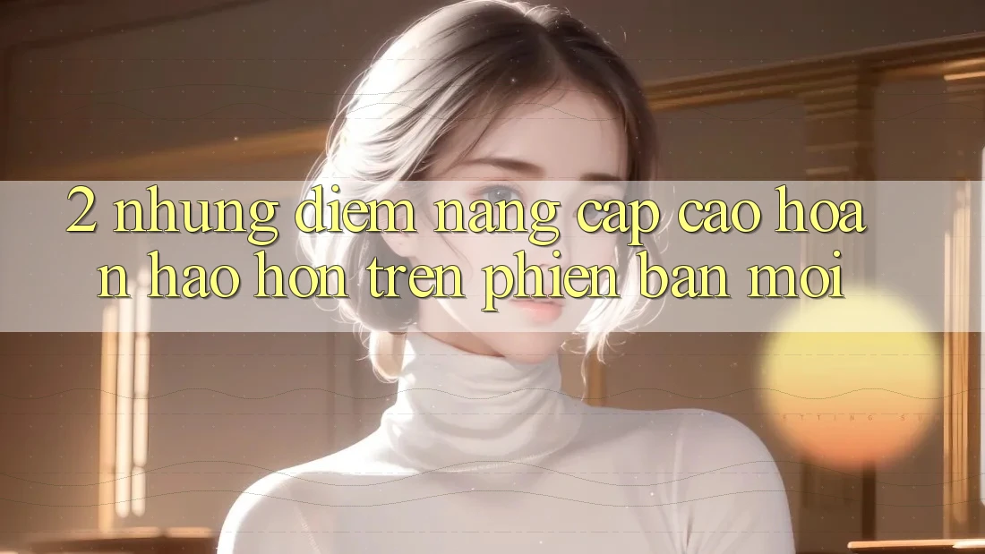 2. Những Điểm Nâng Cấp Cao hoàn hảo hơn Trên Phiên Bản Mới