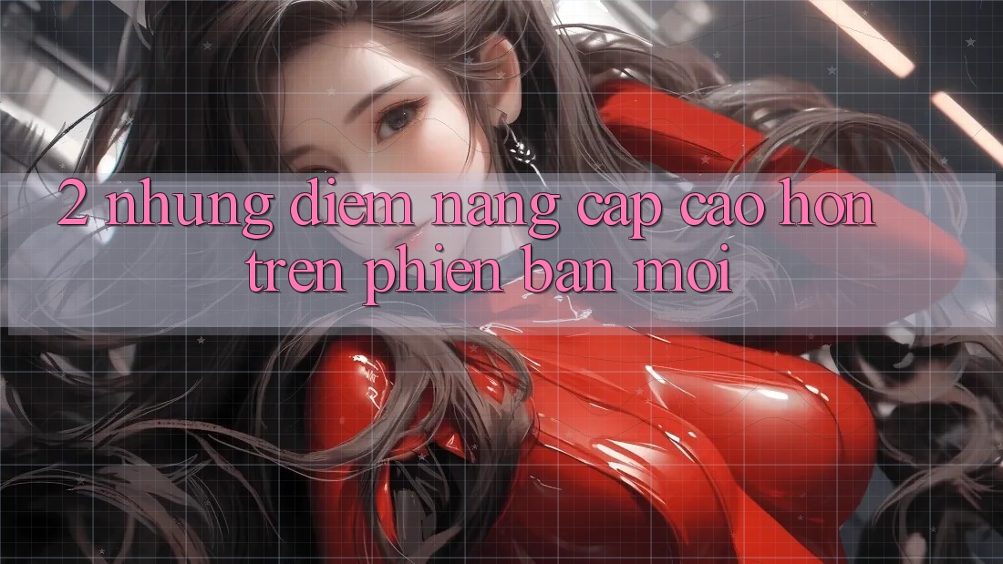 2. Những Điểm Nâng Cấp Cao hơn Trên Phiên Bản Mới 2. Những Điểm Nâng Cấp Cao hơn Trên Phiên Bản Mới