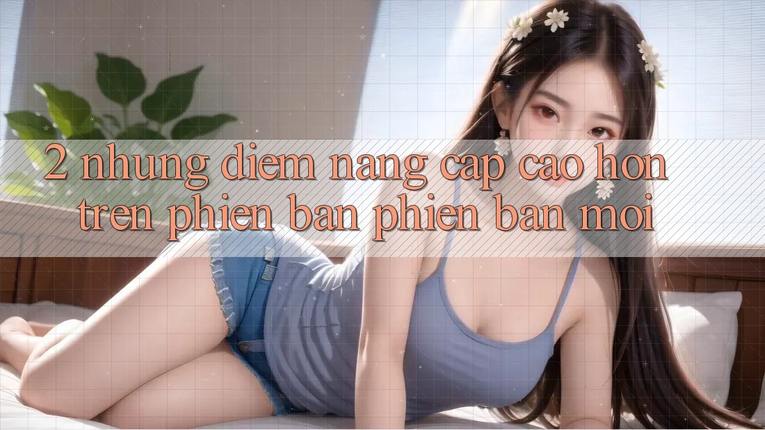 2. Những Điểm Nâng Cấp Cao hơn Trên Phiên Bản Phiên bản mới 2. Những Điểm Nâng Cấp Cao hơn Trên Phiên Bản Phiên bản mới