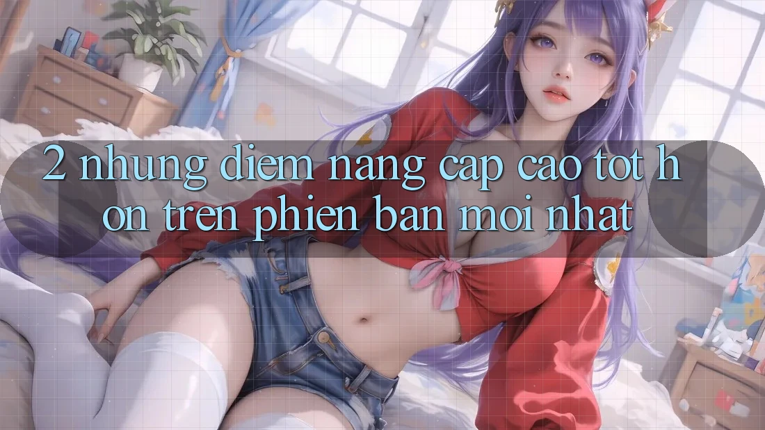 2. Những Điểm Nâng Cấp Cao tốt hơn Trên Phiên Bản Mới nhất 2. Những Điểm Nâng Cấp Cao tốt hơn Trên Phiên Bản Mới nhất