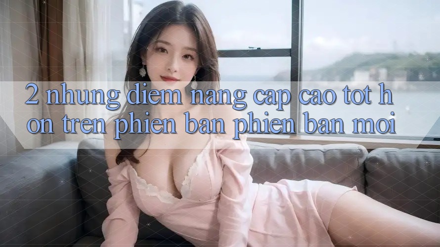 2. Những Điểm Nâng Cấp Cao tốt hơn Trên Phiên Bản Phiên bản mới