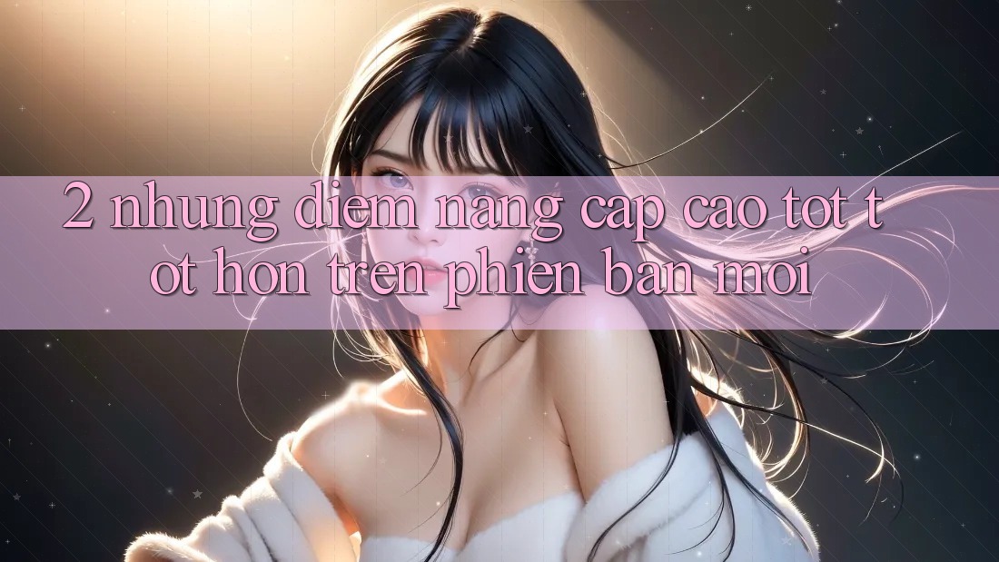 2. Những Điểm Nâng Cấp Cao tốt tốt hơn Trên Phiên Bản Mới
