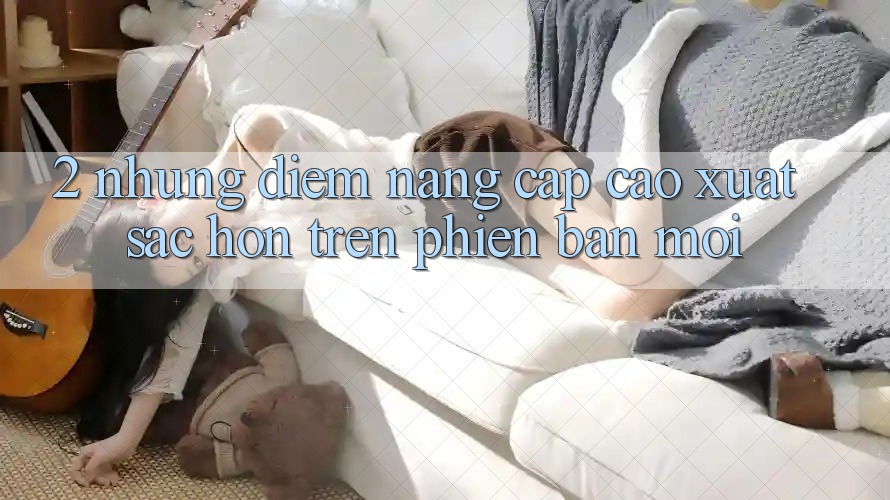 2. Những Điểm Nâng Cấp Cao xuất sắc hơn Trên Phiên Bản Mới