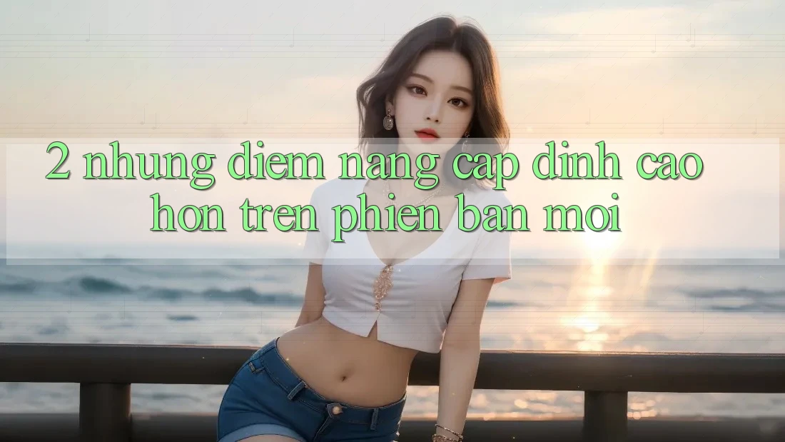 2. Những Điểm Nâng Cấp Đỉnh cao hơn Trên Phiên Bản Mới