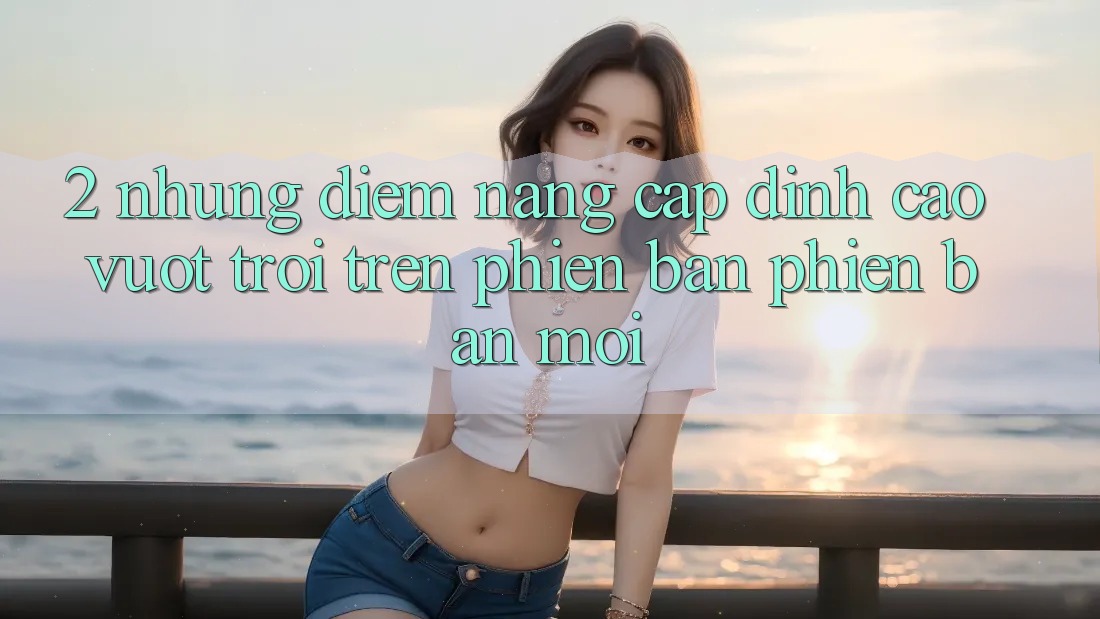 2. Những Điểm Nâng Cấp Đỉnh cao vượt trội Trên Phiên Bản Phiên bản mới