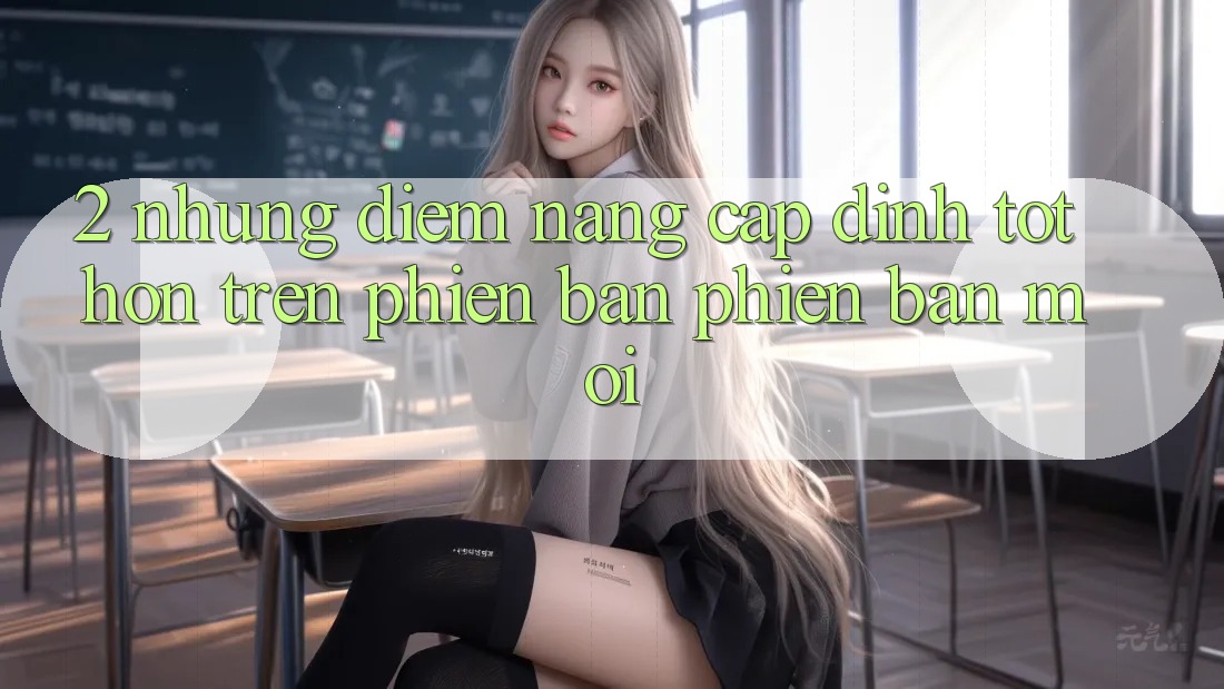 2. Những Điểm Nâng Cấp Đỉnh tốt hơn Trên Phiên Bản Phiên bản mới