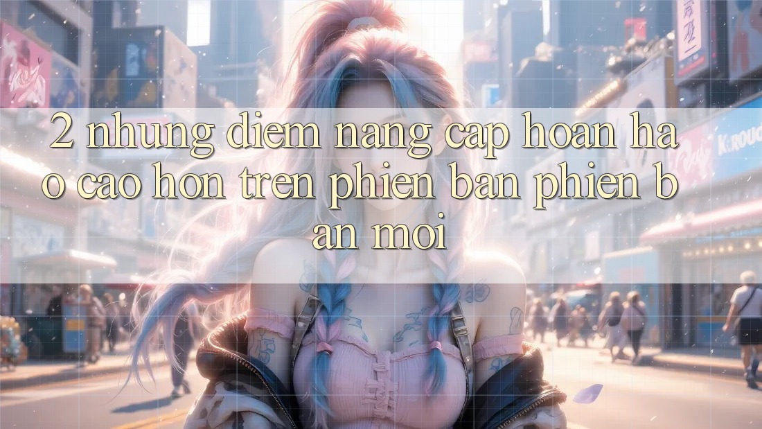 2. Những Điểm Nâng Cấp Hoàn hảo cao hơn Trên Phiên Bản Phiên bản mới 2. Những Điểm Nâng Cấp Hoàn hảo cao hơn Trên Phiên Bản Phiên bản mới