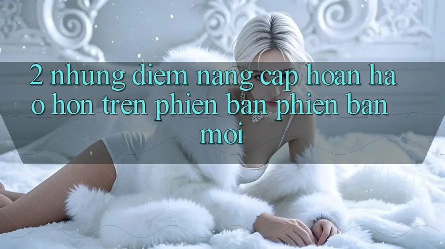 2. Những Điểm Nâng Cấp Hoàn hảo hơn Trên Phiên Bản Phiên bản mới