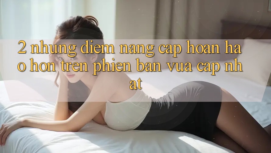 2. Những Điểm Nâng Cấp Hoàn hảo hơn Trên Phiên Bản Vừa cập nhật 2. Những Điểm Nâng Cấp Hoàn hảo hơn Trên Phiên Bản Vừa cập nhật