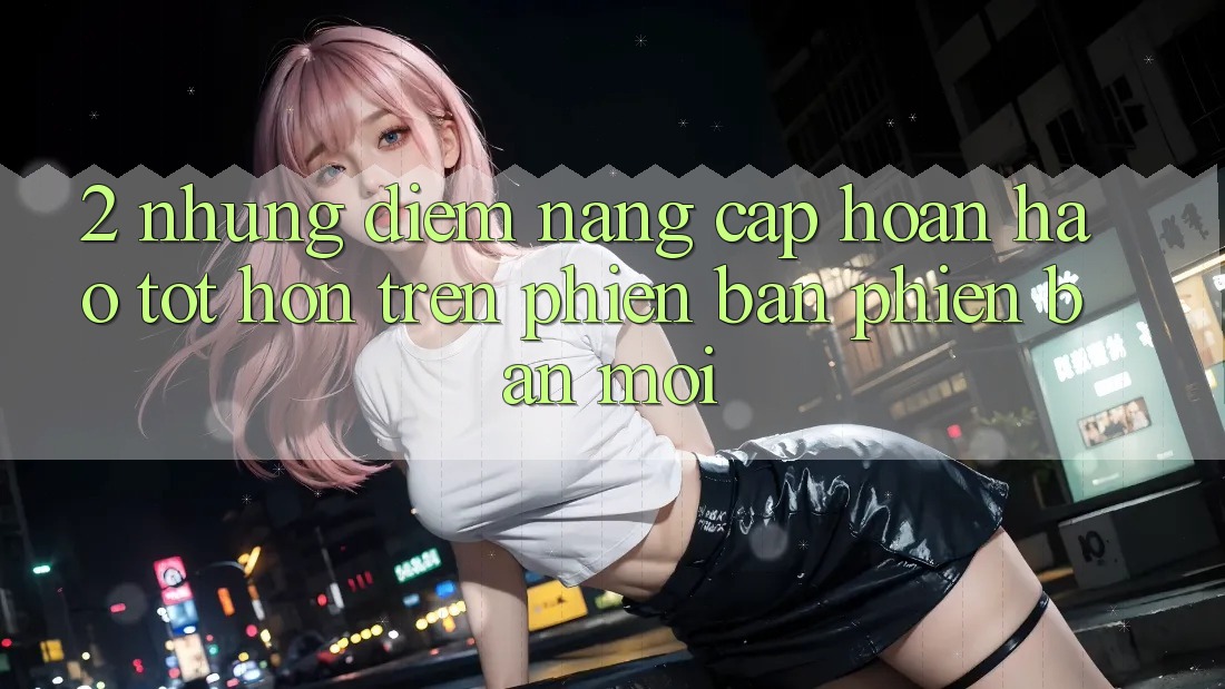 2. Những Điểm Nâng Cấp Hoàn hảo tốt hơn Trên Phiên Bản Phiên bản mới 2. Những Điểm Nâng Cấp Hoàn hảo tốt hơn Trên Phiên Bản Phiên bản mới