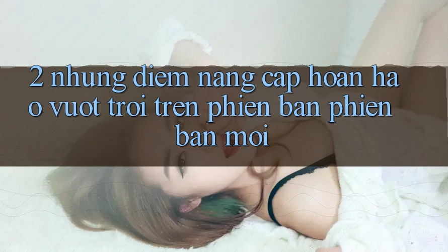 2. Những Điểm Nâng Cấp Hoàn hảo vượt trội Trên Phiên Bản Phiên bản mới
