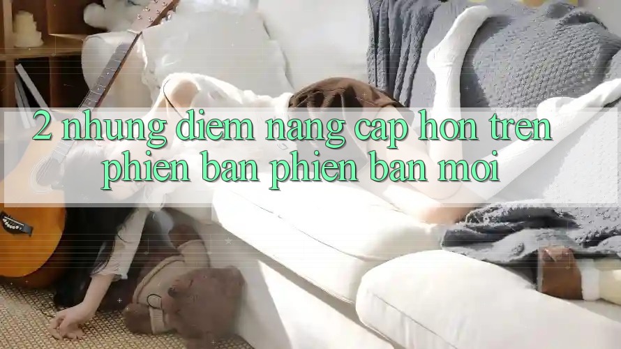 2. Những Điểm Nâng Cấp Hơn Trên Phiên Bản Phiên bản mới
