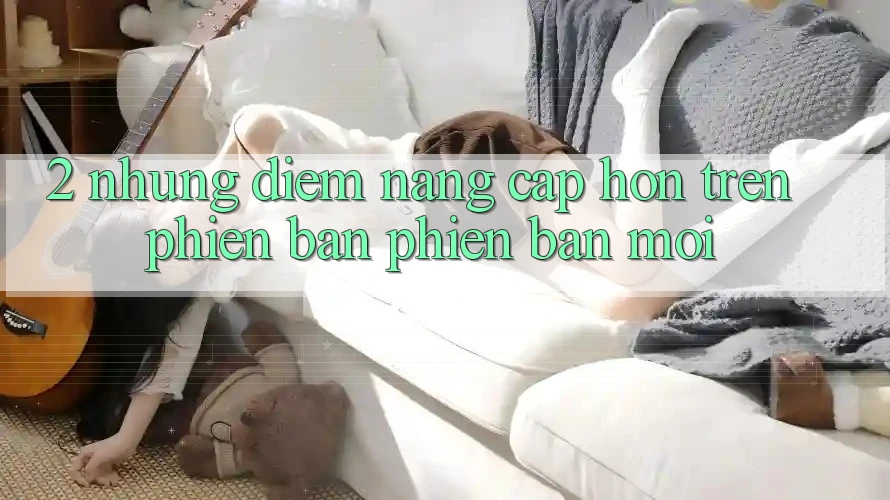 2. Những Điểm Nâng Cấp Hơn Trên Phiên Bản Phiên bản mới 2. Những Điểm Nâng Cấp Hơn Trên Phiên Bản Phiên bản mới