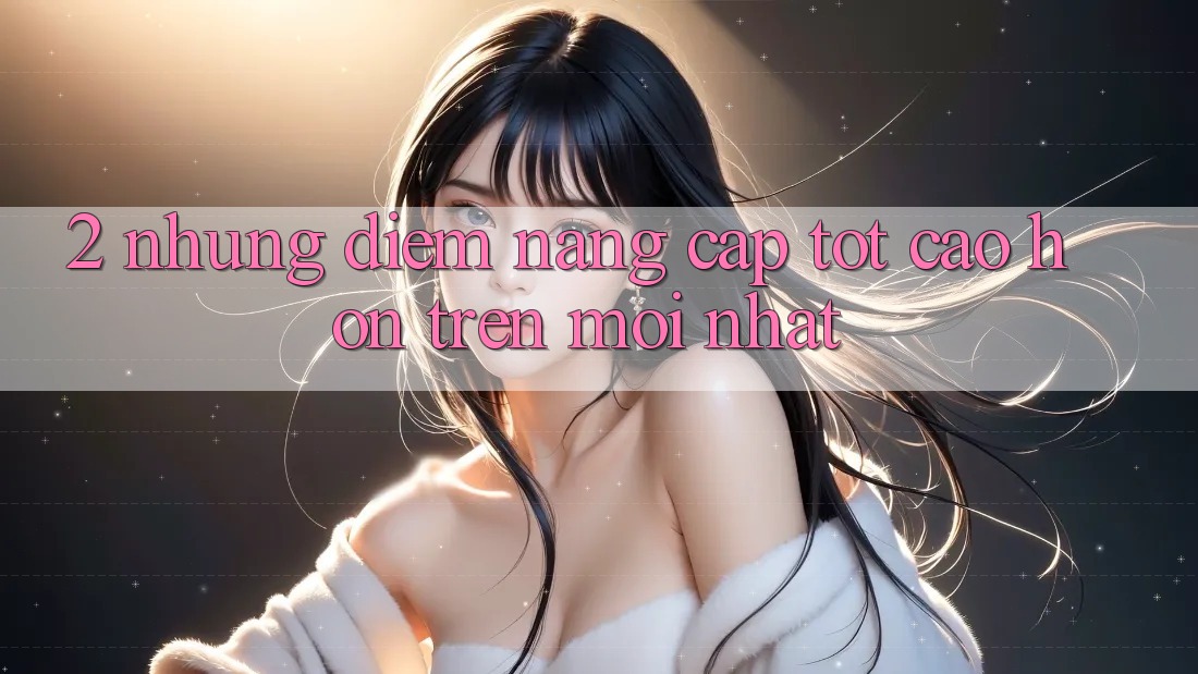 2. Những Điểm Nâng Cấp Tốt cao hơn Trên Mới nhất