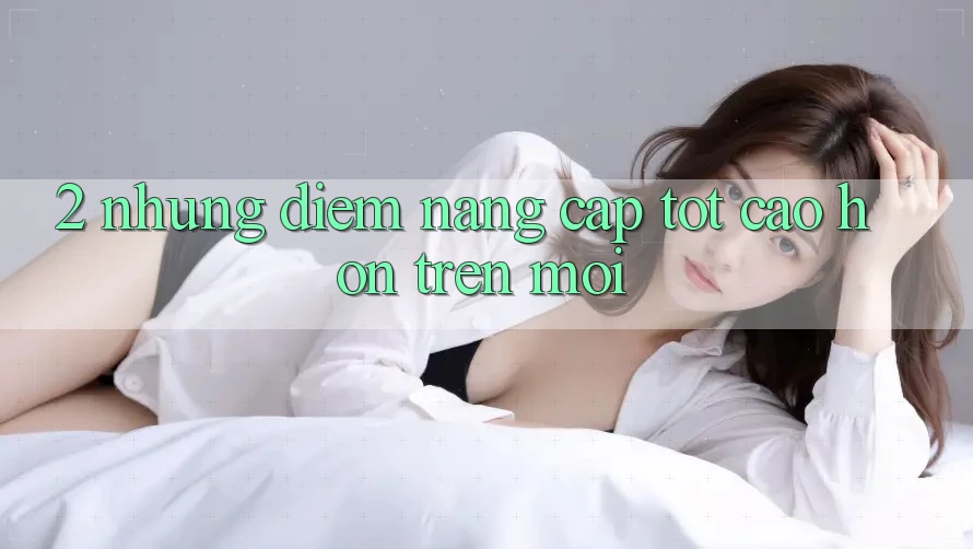 2. Những Điểm Nâng Cấp Tốt cao hơn Trên Mới 2. Những Điểm Nâng Cấp Tốt cao hơn Trên Mới