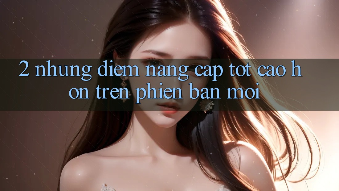 2. Những Điểm Nâng Cấp Tốt cao hơn Trên Phiên Bản Mới