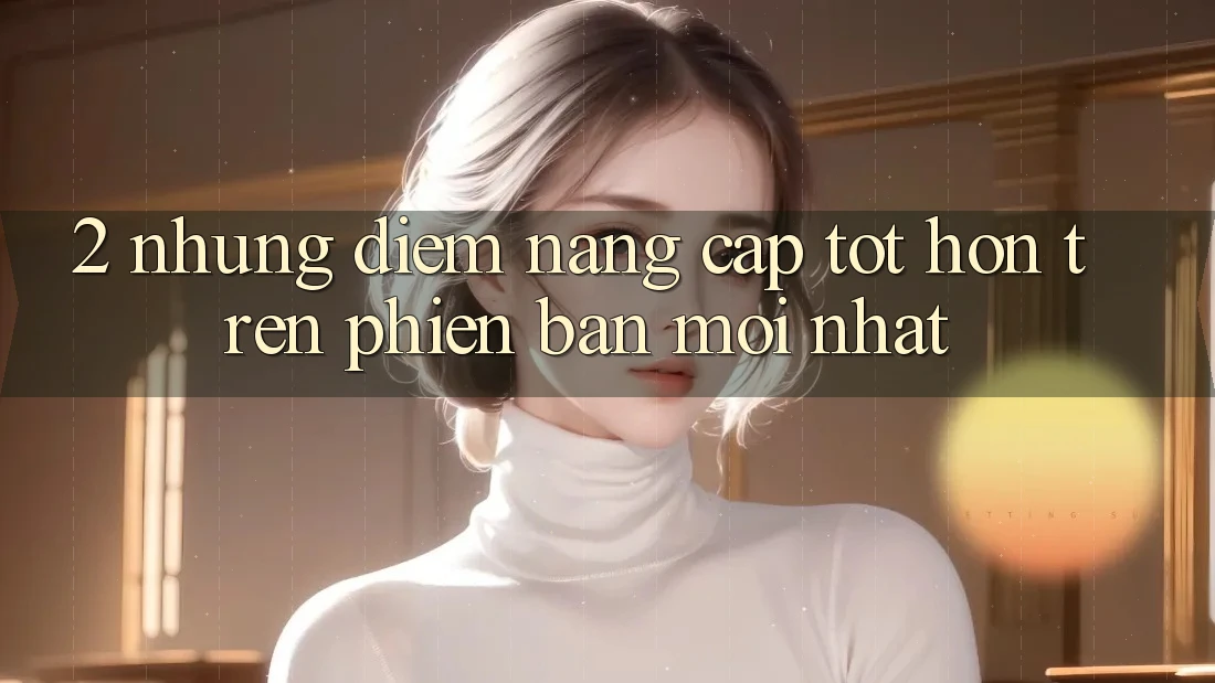 2. Những Điểm Nâng Cấp Tốt hơn Trên Phiên Bản Mới nhất