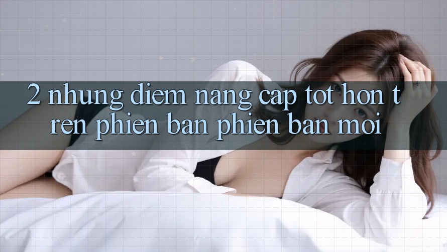 2. Những Điểm Nâng Cấp Tốt hơn Trên Phiên Bản Phiên bản mới 2. Những Điểm Nâng Cấp Tốt hơn Trên Phiên Bản Phiên bản mới