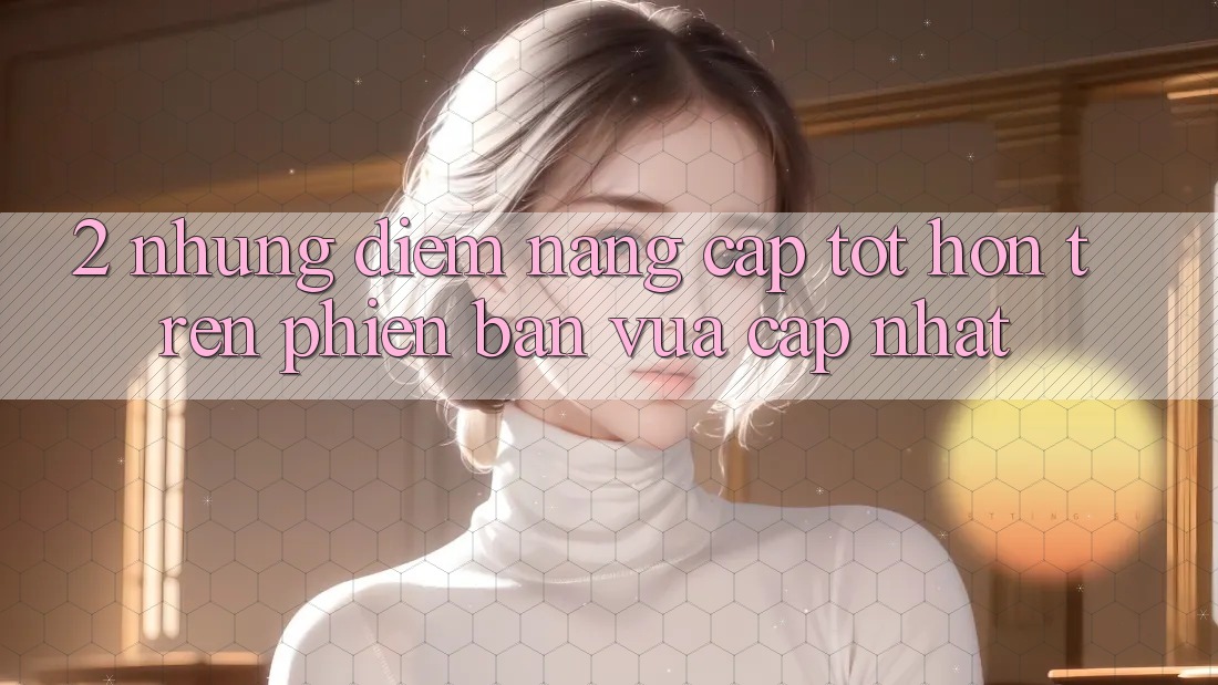 2. Những Điểm Nâng Cấp Tốt hơn Trên Phiên Bản Vừa cập nhật