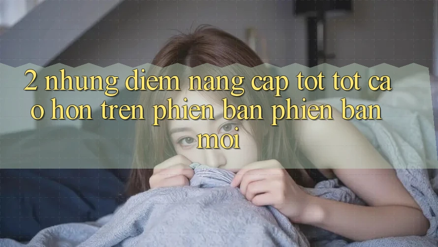 2. Những Điểm Nâng Cấp Tốt tốt cao hơn Trên Phiên Bản Phiên bản mới