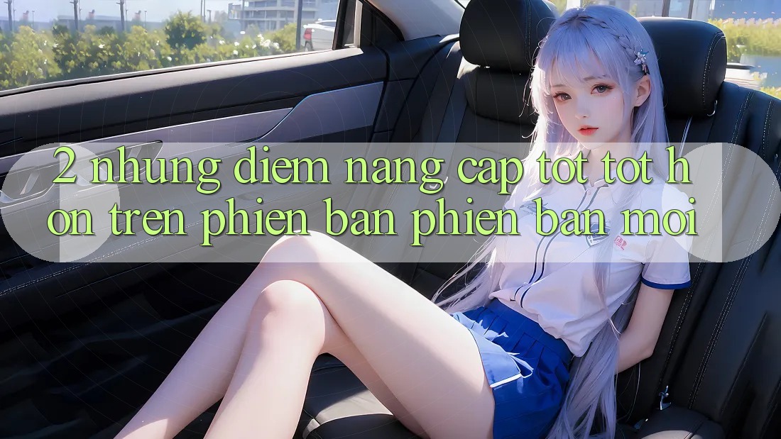 2. Những Điểm Nâng Cấp Tốt tốt hơn Trên Phiên Bản Phiên bản mới 2. Những Điểm Nâng Cấp Tốt tốt hơn Trên Phiên Bản Phiên bản mới