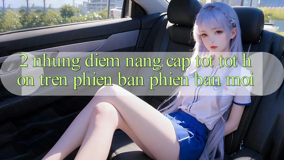 2. Những Điểm Nâng Cấp Tốt tốt hơn Trên Phiên Bản Phiên bản mới