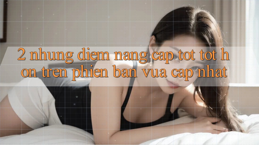 2. Những Điểm Nâng Cấp Tốt tốt hơn Trên Phiên Bản Vừa cập nhật 2. Những Điểm Nâng Cấp Tốt tốt hơn Trên Phiên Bản Vừa cập nhật