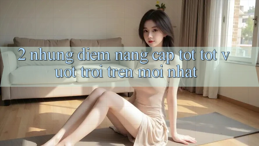 2. Những Điểm Nâng Cấp Tốt tốt vượt trội Trên Mới nhất 2. Những Điểm Nâng Cấp Tốt tốt vượt trội Trên Mới nhất
